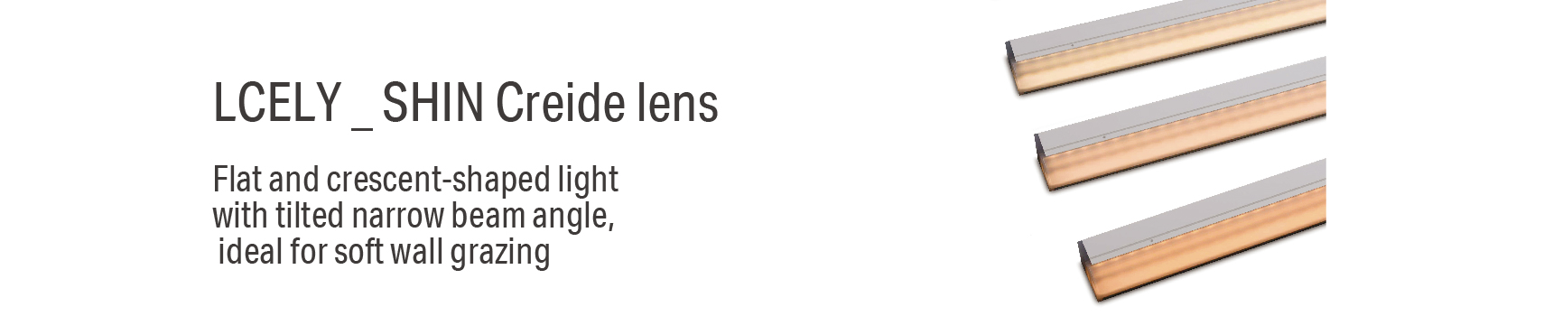 LCELY _ SHIN Creide lens Flat and crescent-shaped light with tilted narrow beam angle, ideal for soft wall grazing