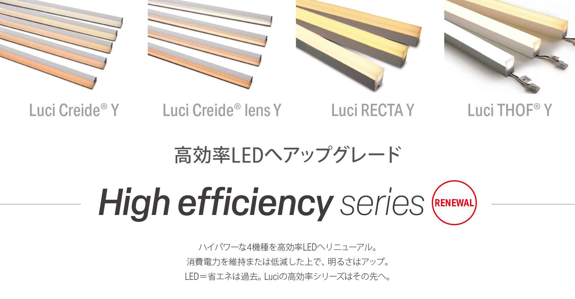 高効率LEDへアップグレード [High efficiency series] ハイパワーな4機種を高効率LEDにリニューアル。消費電力を維持または低減したうえで明るさはアップ。LED=省エネは過去。Luciの高効率シリーズはその先へ。