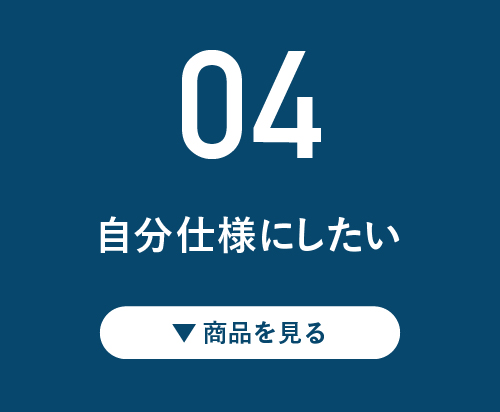 04 自分仕様にしたい！ ▼商品を見る